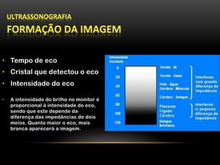 •  Tempo de eco
•  Cristal que detectou o eco
•  Intensidade do eco
•  A intensidade do brilho no monitor é
proporcional à intensidade do eco,
sendo que este depende da
diferença das impedâncias de dois
meios. Quanto maior o eco, mais
branca aparecerá a imagem.
 