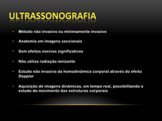 •  Método não invasivo ou minimamente invasivo
•  Anatomia em imagens seccionais
•  Sem efeitos nocivos significativos
•  Não utiliza radiação ionizante
•  Estudo não invasivo da hemodinâmica corporal através do efeito
Doppler
•  Aquisição de imagens dinâmicas, em tempo real, possibilitando o
estudo do movimento das estruturas corporais
 