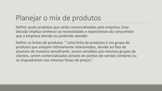 Planejar o mix de produtos
Definir quais produtos que serão comercializados pela empresa. Essa
decisão implica conhecer as necessidades e expectativas do consumidor
que a empresa atende ou pretende atender.
Definir as linhas de produtos. " Uma linha de produtos é um grupo de
produtos que estejam intimamente relacionados, devido ao fato de
atuarem de maneira semelhante, serem vendidos aos mesmos grupos de
clientes, serem comercializados através de pontos-de-vendas similares ou
se enquadrarem nas mesmas faixas de preços”.
 