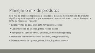 Planejar o mix de produtos
Se o mix de produtos representa a totalidade, o planejamento da linha de produtos
significa agrupar os produtos que apresentem características em comum. Exemplo de
Linha de Produtos – Padaria:
• Balcão: venda de pão, leite, café, refrigerantes, sucos;
• Cozinha: venda de lanches, pizzas, frango assado ;
• Refrigerados: venda de frios, laticínios, alimentos congelados;
• Mercearia: venda de enlatados, biscoitos, refrigerantes litro;
• Diversos: venda de cigarros, pilhas, balas, isqueiros, canetas.
 