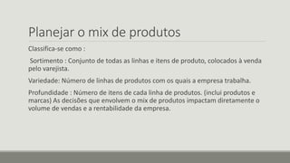 Planejar o mix de produtos
Classifica-se como :
Sortimento : Conjunto de todas as linhas e itens de produto, colocados à venda
pelo varejista.
Variedade: Número de linhas de produtos com os quais a empresa trabalha.
Profundidade : Número de itens de cada linha de produtos. (inclui produtos e
marcas) As decisões que envolvem o mix de produtos impactam diretamente o
volume de vendas e a rentabilidade da empresa.
 