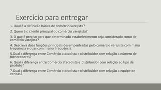 Exercício para entregar
1. Qual é a definição básica de comércio varejista?
2. Quem é o cliente principal do comércio varejista?
3. O que é preciso para que determinado estabelecimento seja considerado como de
comércio varejista?
4. Descreva duas funções principais desempenhadas pelo comércio varejista com maior
frequência e duas com menor frequência.
5.Qual a diferença entre Comércio atacadista e distribuidor com relação a número de
fornecedores?
6. Qual a diferença entre Comércio atacadista e distribuidor com relação ao tipo de
produto?
7.Qual a diferença entre Comércio atacadista e distribuidor com relação a equipe de
vendas?
 