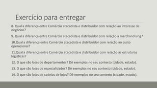 Exercício para entregar
8. Qual a diferença entre Comércio atacadista e distribuidor com relação ao interesse de
negócios?
9. Qual a diferença entre Comércio atacadista e distribuidor com relação a merchandising?
10.Qual a diferença entre Comércio atacadista e distribuidor com relação ao custo
operacional?
11.Qual a diferença entre Comércio atacadista e distribuidor com relação às estruturas
logísticas?
12. O que são lojas de departamentos? Dê exemplos no seu contexto (cidade, estado).
13. O que são lojas de especialidades? Dê exemplos no seu contexto (cidade, estado).
14. O que são lojas de cadeias de lojas? Dê exemplos no seu contexto (cidade, estado).
 