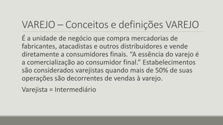VAREJO – Conceitos e definições VAREJO
É a unidade de negócio que compra mercadorias de
fabricantes, atacadistas e outros distribuidores e vende
diretamente a consumidores finais. “A essência do varejo é
a comercialização ao consumidor final.” Estabelecimentos
são considerados varejistas quando mais de 50% de suas
operações são decorrentes de vendas à varejo.
Varejista = Intermediário
 
