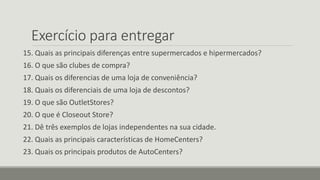 Exercício para entregar
15. Quais as principais diferenças entre supermercados e hipermercados?
16. O que são clubes de compra?
17. Quais os diferencias de uma loja de conveniência?
18. Quais os diferenciais de uma loja de descontos?
19. O que são OutletStores?
20. O que é Closeout Store?
21. Dê três exemplos de lojas independentes na sua cidade.
22. Quais as principais características de HomeCenters?
23. Quais os principais produtos de AutoCenters?
 