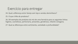 Exercício para entregar
24. Qual a diferença entre Varejo sem loja e vendas domiciliares?
25. O que é Mix de produtos?
26. Dê exemplos de produtos do mix de uma farmácia para as seguintes linhas:
higiene, cosméticos, perfumaria, presentes, geriátricos, infantil e drogaria.
27. Qual as diferenças entre sortimento, variedade e profundidade?
 