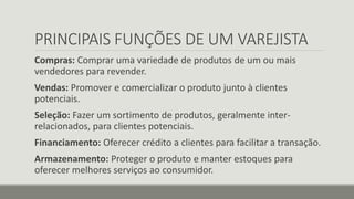 PRINCIPAIS FUNÇÕES DE UM VAREJISTA
Compras: Comprar uma variedade de produtos de um ou mais
vendedores para revender.
Vendas: Promover e comercializar o produto junto à clientes
potenciais.
Seleção: Fazer um sortimento de produtos, geralmente inter-
relacionados, para clientes potenciais.
Financiamento: Oferecer crédito a clientes para facilitar a transação.
Armazenamento: Proteger o produto e manter estoques para
oferecer melhores serviços ao consumidor.
 