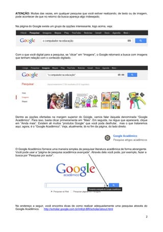 ATENÇÂO: Muitas das vezes, em qualquer pesquisa que você estiver realizando, de texto ou de imagem,
pode acontecer de que no retorno da busca apareça algo indesejado.


Na página do Google existe um grupo de opções interessante, logo acima, veja:




Com o que você digital para a pesquisa, se “clicar” em “Imagens”, o Google retornará a busca com imagens
que tenham relação com o conteúdo digitado.




Dentre as opções ofertadas na margem superior do Google, vamos falar daquela denominada “Google
Acadêmico”. Para isso, basta clicar primeiramente em “Mais”. Em seguida, na régua que aparecerá, clique
em “Ainda mais”. Existem ali muitos “produtos Google” que você pode desfrutar, mas o que trataremos
aqui, agora, é o “Google Acadêmico”. Veja, atualmente, lá no fim da página, do lado direito.




O Google Acadêmico fornece uma maneira simples de pesquisar literatura acadêmica de forma abrangente.
Você pode usar a “página de pesquisa acadêmica avançada”. Através dela você pode, por exemplo, fazer a
busca por “Pesquisa por autor”.




No endereço a seguir, você encontra dicas de como realizar adequadamente uma pesquisa através do
Google Acadêmico.    http://scholar.google.com.br/intl/pt-BR/scholar/about.html

                                                                                                      2
 