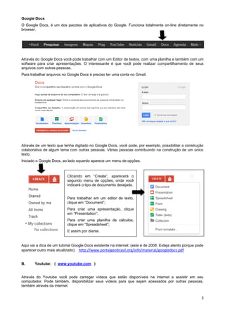 Google Docs
O Google Docs, é um dos pacotes de aplicativos do Google. Funciona totalmente on-line diretamente no
browser.




Através do Google Docs você pode trabalhar com um Editor de textos, com uma planilha e também com um
software para criar apresentações. O interessante é que você pode realizar compartilhamento de seus
arquivos com outras pessoas.
Para trabalhar arquivos no Google Docs é preciso ter uma conta no Gmail.




Através de um texto que tenha digitado no Google Docs, você pode, por exemplo, possibilitar a construção
colaborativa de algum tema com outras pessoas. Várias pessoas contribuindo na construção de um único
texto.
Iniciado o Google Docs, ao lado squerdo aparece um menu de opções.



                           Clicando em “Create”, aparecerá o
                           segundo menu de opções, onde você
                           indicará o tipo de documento desejado.


                           Para trabalhar em um editor de texto,
                           clique em “Document”;
                           Para criar uma apresentação, clique
                           em “Presentation”;
                           Para criar uma planilha de cálculos,
                           clique em “Spreadsheet”;
                           E assim por diante.


Aqui vai a dica de um tutorial Google Docs existente na internet: (este é de 2008. Esteja atento porque pode
aparecer outro mais atualizado): http://www.portalgeobrasil.org/info/material/googledocs.pdf


B.     Youtube: ( www.youtube.com )


Através do Youtube você pode carregar vídeos que estão disponíveis na internet e assistir em seu
computador. Pode também, disponibilizar seus vídeos para que sejam acessados por outras pessoas,
também através da internet.


                                                                                                          3
 