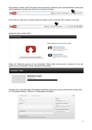 Para acessar e assistir vídeo não existe nenhuma restrição. Entretanto para você disponibilizar vídeos para
outros acessarem, é preciso que você crie uma conta no Youtube.




Para enviar um vídeo para o Youtube, depois de criada a conta e você tiver feito o acesso a sua conta:




Aparecerá então a próxima tela:




Clique em “Selecione arquivos de seu computador”. Basta então você procurar o arquivo em uma das
pastas em seu computador e indicar. Aparecerá a tela abaixo:




Enquanto isso, você pode digitar informações importantes sobre o seu vídeo na parte inferior da tela, tanto
em “Informações básicas”, quanto em “Configurações avançadas”.




                                                                                                              4
 