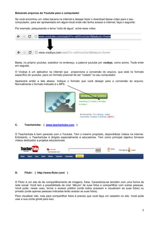 Baixando arquivos do Youtube para o computador

Se você encontrou um vídeo bacana na internet e desejar fazer o download desse vídeo para o seu
computador, para ser apresentado em algum local onde não tenha acesso a internet, faça o seguinte:

Por exemplo, pesquisando o tema “ciclo da água”, achei esse vídeo.




Basta, no próprio youtube, substituir no endereço, a palavra youtube por voobys, como acima. Tecle enter
em seguida.

O Voobys é um aplicativo na internet que proporciona a conversão do arquivo, que está no formato
específico do youtube, para um formato possível de ser “rodado” no seu computador.

Aparecerá então a tela abaixo. Indique o formato que você desejar para a conversão do arquivo.
Normalmente o formato indicado é o MP4.




C.     Teachertube: ( www.teachertube.com )


O Teachertube é bem parecido com o Youtube. Tem o mesmo propósito, disponibilizar vídeos na internet.
Entretanto, o Teachertube é dirigido especialmente à educadores. Tem como principal objetivo fornecer
vídeos dedicados a projetos educacionais.




D.     Flickr: ( http://www.flickr.com/ )


O Flickr é um site de de compartilhamento de imagens, fotos. Caracteriza-se também com uma forma de
rede social. Você tem a possibilidade de criar “álbuns” de suas fotos e compartilhar com outras pessoas.
Você pode, nesse caso, tornar o acesso público (onde todos acessam e visualizam as suas fotos) ou
privado (onde apenas pessoas indicadas terão acesso as suas fotos).
Para visualizar não, mas para compartilhar fotos é preciso que você faça um cadastro no site. Você pode
usar a sua conta gmail para isso.



                                                                                                      5
 