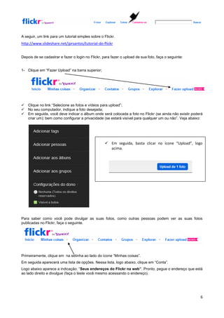 A seguir, um link para um tutorial simples sobre o Flickr.
http://www.slideshare.net/jprsantos/tutorial-do-flickr


Depois de se cadastrar e fazer o login no Flickr, para fazer o upload de sua foto, faça o seguinte:


1- Clique em “Fazer Upload” na barra superior;




   Clique no link “Selecione as fotos e vídeos para upload”;
   No seu computador, indique a foto desejada;
   Em seguida, você deve indicar o álbum onde será colocada a foto no Flickr (se ainda não existir poderá
    criar um); bem como configurar a privacidade (se estará visível para qualquer um ou não”. Veja abaixo:




                                                    Em seguida, basta clicar no ícone “Upload”, logo
                                                     acima.




Para saber como você pode divulgar as suas fotos, como outras pessoas podem ver as suas fotos
publicadas no Flickr, faça o seguinte.




Primeiramente, clique em na setinha ao lado do ícone “Minhas coisas”.
Em seguida aparecerá uma lista de opções. Nessa lista, logo abaixo, clique em “Conta”.
Logo abaixo aparece a indicação: “Seus endereços do Flickr na web”. Pronto, pegue o endereço que está
ao lado direito e divulgue (faça o teste você mesmo acessando o endereço).




                                                                                                        6
 