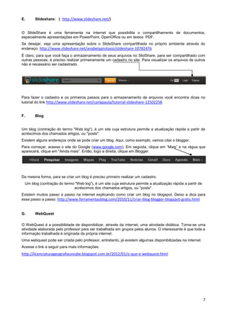 E.     Slideshare: ( http://www.slideshare.net/)


O SlideShare é uma ferramenta na internet que possibilita o compartilhamento de documentos,
especialmente apresentações em PowerPoint, OpenOffice ou em textos PDF.
Se desejar, veja uma apresentação sobre o SlideShare compartilhada no próprio ambiente através do
endereço: http://www.slideshare.net/anabelaprotasio/slideshare-10782476
É claro, para que você faça o armazenamento de seus arquivos no SlidShare, para ser compartilhado com
outras pessoas, é preciso realizar primeiramente um cadastro no site. Para visualizar os arquivos de outros
não é necessário ser cadastrado.




Para fazer o cadastro e os primeiros passos para o armazenamento de arquivos você encontra dicas no
tutorial do link http://www.slideshare.net/carlapaula/tutorial-slideshare-12502258


F.     Blog


Um blog (contração do termo "Web log"), é um site cuja estrutura permite a atualização rápida a partir de
acréscimos dos chamados artigos, ou "posts".
Existem alguns endereços onde se pode criar um blog. Aqui, como exemplo, vamos citar o blogger.
Para começar, acesse o site do Google (www.google.com). Em seguida, clique em “Mais” e na régua que
aparecerá, clique em “Ainda mais”. Então, logo a direita, clique em Blogger.




Da mesma forma, para se criar um blog é preciso primeiro realizar um cadastro.
 Um blog (contração do termo "Web log"), é um site cuja estrutura permite a atualização rápida a partir de
                            acréscimos dos chamados artigos, ou "posts".
Existem muitos passo a passo na internet explicando como criar um blog no blogspot. Deixo a dica para
esse passo a passo: http://www.ferramentasblog.com/2010/11/criar-blog-blogger-blogspot-gratis.html


G.     WebQuest

O WebQuest é a possibilidade de disponibilizar, através da internet, uma atividade didática. Torna-se uma
atividade elaborada pelo professor para ser trabalhada em grupos pelos alunos. O interessante é que toda a
informação trabalhada é originada da própria internet.
Uma webquest pode ser criada pelo professor, entretanto, já existem algumas disponibilizadas na internet.
Acesse o link a seguir para mais informações:
http://licenciaturageografiauniube.blogspot.com.br/2012/01/o-que-e-webquest.html




                                                                                                             7
 