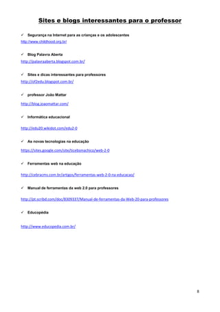 Sites e blogs interessantes para o professor

   Segurança na Internet para as crianças e os adolescentes
http://www.childhood.org.br/


   Blog Palavra Aberta
http://palavraaberta.blogspot.com.br/


   Sites e dicas interessantes para professores
http://of2edu.blogspot.com.br/


   professor João Mattar

http://blog.joaomattar.com/


   Informática educacional


http://edu20.wikidot.com/edu2-0


   As novas tecnologias na educação

https://sites.google.com/site/ticebsmachico/web-2-0


   Ferramentas web na educação


http://cebracms.com.br/artigos/ferramentas-web-2-0-na-educacao/


   Manual de ferramentas da web 2.0 para professores


http://pt.scribd.com/doc/8309337/Manual-de-ferramentas-da-Web-20-para-professores


   Educopédia


http://www.educopedia.com.br/




                                                                                    8
 