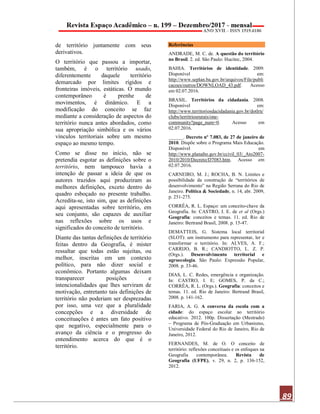 89
de território juntamente com seus
derivativos.
O território que passou a importar,
também, é o território usado,
diferentemente daquele território
demarcado por limites rígidos e
fronteiras imóveis, estáticas. O mundo
contemporâneo é prenhe de
movimentos, é dinâmico. E a
modificação do conceito se faz
mediante a consideração de aspectos do
território nunca antes abordados, como
sua apropriação simbólica e os vários
vínculos territoriais sobre um mesmo
espaço ao mesmo tempo.
Como se disse no início, não se
pretendia esgotar as definições sobre o
território, nem tampouco havia a
intenção de passar a ideia de que os
autores trazidos aqui produziram as
melhores definições, exceto dentro do
quadro esboçado no presente trabalho.
Acredita-se, isto sim, que as definições
aqui apresentadas sobre território, em
seu conjunto, são capazes de auxiliar
nas reflexões sobre os usos e
significados do conceito de território.
Diante das tantas definições de território
feitas dentro da Geografia, é mister
ressaltar que todas estão sujeitas, ou
melhor, inscritas em um contexto
político, para não dizer social e
econômico. Portanto algumas deixam
transparecer posições e
intencionalidades que lhes serviram de
motivação, entretanto tais definições de
território não poderiam ser desprezadas
por isso, uma vez que a pluralidade
concepções e a diversidade de
conceituações é antes um fato positivo
que negativo, especialmente para o
avanço da ciência e o progresso do
entendimento acerca do que é o
território.
Referências
ANDRADE, M. C. de. A questão do território
no Brasil. 2. ed. São Paulo: Hucitec, 2004.
BAHIA. Territórios de identidade. 2009.
Disponível em:
http://www.seplan.ba.gov.br/arquivos/File/publi
cacoes/outros/DOWNLOAD_43.pdf. Acesso
em 02.07.2016.
BRASIL. Territórios da cidadania. 2008.
Disponível em:
http://www.territoriosdacidadania.gov.br/dotlrn/
clubs/territriosrurais/one-
community?page_num=0. Acesso em
02.07.2016.
______. Decreto nº 7.083, de 27 de janeiro de
2010. Dispõe sobre o Programa Mais Educação.
Disponível em
http://www.planalto.gov.br/ccivil_03/_Ato2007-
2010/2010/Decreto/D7083.htm. Acesso em
02.07.2016.
CARNEIRO, M. J.; ROCHA, B. N. Limites e
possibilidade da construção de “territórios de
desenvolvimento” na Região Serrana do Rio de
Janeiro. Política & Sociedade, n. 14, abr. 2009,
p. 251-275.
CORRÊA, R. L. Espaço: um conceito-chave da
Geografia. In: CASTRO, I. E. de et al (Orgs.)
Geografia: conceitos e temas. 11. ed. Rio de
Janeiro: Bertrand Brasil, 2008. p. 15-47.
DEMATTEIS, G. Sistema local territorial
(SLOT): um instrumento para representar, ler e
transformar o território. In: ALVES, A. F.;
CARRIJO, B. R.; CANDIOTTO, L. Z. P.
(Orgs.). Desenvolvimento territorial e
agroecologia. São Paulo: Expressão Popular,
2008. p. 33-46.
DIAS, L. C. Redes, emergência e organização.
In: CASTRO, I. E; GOMES, P. da C.;
CORRÊA, R. L. (Orgs.). Geografia: conceitos e
temas. 11. ed. Rio de Janeiro: Bertrand Brasil,
2008. p. 141-162.
FARIA, A. G. A conversa da escola com a
cidade: do espaço escolar ao território
educativo. 2012. 100p. Dissertação (Mestrado)
– Programa de Pós-Graduação em Urbanismo,
Universidade Federal do Rio de Janeiro, Rio de
Janeiro, 2012.
FERNANDES, M. de O. O conceito de
território: reflexões conceituais e os enfoques na
Geografia contemporânea. Revista de
Geografia (UFPE), v. 29, n. 2, p. 136-152,
2012.
 
