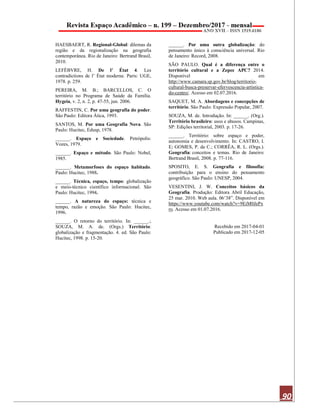 90
HAESBAERT, R. Regional-Global: dilemas da
região e da regionalização na geografia
contemporânea. Rio de Janeiro: Bertrand Brasil,
2010.
LEFÈBVRE, H. De l’ État 4. Les
contradictions de l’ État moderne. Paris: UGE,
1978. p. 259.
PEREIRA, M. B.; BARCELLOS, C. O
território no Programa de Saúde da Família.
Hygeia, v. 2, n. 2, p. 47-55, jun. 2006.
RAFFESTIN, C. Por uma geografia do poder.
São Paulo: Editora Ática, 1993.
SANTOS, M. Por uma Geografia Nova. São
Paulo: Hucitec, Edusp, 1978.
______. Espaço e Sociedade. Petrópolis:
Vozes, 1979.
______. Espaço e método. São Paulo: Nobel,
1985.
______. Metamorfoses do espaço habitado.
Paulo: Hucitec, 1988.
______. Técnica, espaço, tempo: globalização
e meio-técnico científico informacional. São
Paulo: Hucitec, 1994.
______. A natureza do espaço: técnica e
tempo, razão e emoção. São Paulo: Hucitec,
1996.
______. O retorno do território. In: ______.;
SOUZA, M. A. de. (Orgs.) Território:
globalização e fragmentação. 4. ed. São Paulo:
Hucitec, 1998. p. 15-20.
______. Por uma outra globalização: do
pensamento único à consciência universal. Rio
de Janeiro: Record, 2008.
SÃO PAULO. Qual é a diferença entre o
território cultural e a Zepec APC? 2014.
Disponível em
http://www.camara.sp.gov.br/blog/territorio-
cultural-busca-preservar-efervescencia-artistica-
do-centro/. Acesso em 02.07.2016.
SAQUET, M. A. Abordagens e concepções de
território. São Paulo: Expressão Popular, 2007.
SOUZA, M. de. Introdução. In: ______. (Org.).
Território brasileiro: usos e abusos. Campinas,
SP: Edições territorial, 2003. p. 17-26.
______. Território: sobre espaço e poder,
autonomia e desenvolvimento. In: CASTRO, I.
E; GOMES, P. da C.; CORRÊA, R. L. (Orgs.).
Geografia: conceitos e temas. Rio de Janeiro:
Bertrand Brasil, 2008. p. 77-116.
SPOSITO, E. S. Geografia e filosofia:
contribuição para o ensino do pensamento
geográfico. São Paulo: UNESP, 2004.
VESENTINI, J. W. Conceitos básicos da
Geografia. Produção: Editora Abril Educação,
25 mar. 2010. Web aula. 06’38”. Disponível em
https://www.youtube.com/watch?v=9EiM0JePx
ro. Acesso em 01.07.2016.
Recebido em 2017-04-01
Publicado em 2017-12-05
 