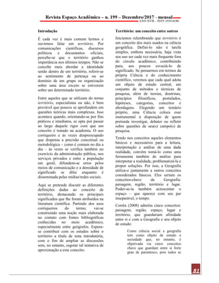 81
Introdução
É cada vez é mais comum lermos e
ouvirmos falar em território. Por
comunicações científicas, discursos
políticos e documentos oficiais,
percebe-se que o território ganhou
importância nos últimos tempos. Não se
concebe mais abordar a identidade
senão dentro de um território, referir-se
ao sentimento de pertença ou ao
domínio de um grupo ou organização
sobre uma área exceto se estiverem
sobre um determinado território.
Entre aqueles que se utilizam do termo
território, especialistas ou não, é bem
provável que poucos se aprofundem em
questões teóricas mais complexas. Isso
acontece quando, orientando-se por fins
práticos e imediatos, se opta por passar
ao largo daquele rigor com que um
conceito é tratado na academia. O uso
corriqueiro e às vezes despreocupado
que dispensa a precisão conceitual ou
metodológica – como é comum no dia a
dia – às vezes se verifica também no
exercício da administração pública, nos
serviços privados e entre a população
em geral; difundem-se erros pelos
meios de comunicação e a densidade de
significado se dilui enquanto é
disseminada pelas mídias/redes sociais.
Aqui se pretende discutir as diferentes
definições dadas ao conceito de
território, destacando os principais
significados que lhe foram atribuídos na
literatura científica. Partindo dos usos
corriqueiros do termo, vai-se
construindo uma noção mais elaborada
no contato com fontes bibliográficas
conhecidas no meio acadêmico,
especialmente entre geógrafos. Espera-
se contribuir com os estudos sobre o
território a título de nota introdutória,
com o fim de ampliar as discussões
sem, no entanto, esgotar tal tentativa de
aproximação a esse conceito.
Território: um conceito entre outros
Iniciemos relembrando que território é
um conceito dos mais usados na ciência
geográfica. Defini-lo não é tarefa
simples, embora necessária, haja vista
seu uso ser cada vez mais frequente fora
do círculo acadêmico, contribuindo
para, aos poucos esvaziá-lo de
significado. Se pensarmos em termos da
própria Ciência e do conhecimento
científico, veremos que cada qual adota
um objeto de estudo central, um
conjunto de métodos e técnicas de
pesquisa, além de teorias, doutrinas,
princípios filosóficos, postulados,
hipóteses, categorias, conceitos e
abordagens. Elegendo um temário
próprio, uma Ciência coloca esse
instrumental à disposição de quem
pretenda investigar, debater ou refletir
sobre questões de seu(s) campo(s) de
pesquisa.
Tendo nos conceitos aqueles elementos
básicos e necessários para a leitura,
interpretação e análise de uma dada
realidade, convêm tomá-lo como uma
ferramenta também de análise para
interpretar a realidade, problematizá-la e
propor soluções. Por isso, a Geografia
utiliza-o juntamente a outros conceitos
considerados básicos. Eles seriam os
conceitos-chave da Geografia:
paisagem, região, território e lugar.
Poder-se-ia também acrescentar o
espaço – que aparece com seu par
inseparável, o tempo.
Corrêa (2008) admitia cinco conceitos:
paisagem, região, espaço, lugar e
território, que guardariam afinidade
entre si e com a Geografia e seu objeto
de estudo:
Como ciência social a geografia
tem como objeto de estudo a
sociedade que, no entanto, é
objetivada via cinco conceitos
chave que guardam entre si forte
grau de parentesco, pois todos se
 