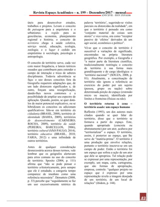 83
úteis para desenvolver estudos,
trabalhos e projetos. Levam o conceito
de paisagem para a arquitetura e o
urbanismo; a região para as
geociências, economia, planejamento
regional e história; o conceito de
território chega à saúde coletiva,
serviço social, educação, ecologia,
zoologia; e o lugar é cedido em
empréstimo à sociologia, psicologia e
antropologia.
O conceito de território serve, cada vez
com maior frequência, a lances teóricos
ousados que contribuem para estender o
campo de interação e troca de saberes
disciplinares. Todavia advertência se
faça: o uso desses conceitos fora da
Geografia requerem adaptações que, de
um lado distorcem significados e, de
outro, forçam uma ressignificação,
dando-lhes novos contornos e a
possibilidade de ampliar seu espectro de
aplicação. Quando, porém, se quer dotá-
los de maior potencial explicativo, ou se
hibridizam os conceitos ou adicionam
qualificativos: fala-se em território da
cidadania (BRASIL, 2008), território de
identidade (BAHIA, 2009), territórios
de desenvolvimento (CARNEIRO;
ROCHA, 2009), território da saúde
(PEREIRA; BARCELLOS, 2006),
território cultural (SÃO PAULO, 2014),
território educativo (BRASIL, 2010;
FARIA, 2012) e uma infinidade de
outros territórios.
Antes de qualquer consideração
desnecessária acerca desses termos, vale
lembrar que os geógrafos alertavam
para erros comuns no uso do conceito
de território. Sposito (2004, p. 111)
afirma que “não se pode pensar o
território a-historicamente, pois sempre
que ele é estudado, a categoria tempo
comparece de imediato como uma
referência necessária”. Dematteis (2008,
p. 33) percebe que “seguidamente se faz
um uso excessivamente retórico da
palavra ‘território’, sugerindo-se visões
parciais ou distorcidas da realidade”, em
que o território é pensado ora como
“conjunto material de coisas sem
atores” e vice-versa, ora como “receptor
passivo de ‘efeitos’ derivados de um
agir social, econômico e político”.
Vê-se que o conceito de território é
suscetível a variações de significado,
encontradas na própria literatura
geográfica. Por exemplo, a Geografia e
“a maior parte da literatura científica,
tradicionalmente restringiu o conceito
de território à sua forma mais
grandiloquente e de carga ideológica: o
‘território nacional’” (SOUZA, 2008, p.
81). Atualmente, a conceituação de
território não ignora a referência ao
exercício do poder por um sujeito
(pessoa, grupo ou nação) sobre
determinada porção do espaço (extensão
micro ou macro), identificada por
limites e fronteiras (físicas ou não).
O território retorna à cena –
território usado: um espaço humano
Raffestin (1993), um dos autores mais
citados quando se quer falar do
território, disse que o território se
formava a partir do espaço. Este,
quando apropriado (concreta ou
abstratamente) por um ator, acabava por
“territorializar” o espaço. O território,
assim, é posterior ao espaço, que lhe
serve de “matéria-prima”. O território é
uma produção que envolve relações,
portanto o território inscreve-se em um
campo de poder. Então o território foi
um espaço que sofreu a ação de um ator
que dele se apropriou. Tal relação pode
se expressar por uma representação, por
exemplo, um mapa, carta, cartograma,
que são formas de apropriação,
empresa, controle: “qualquer projeto no
espaço que é expresso por uma
representação revela a imagem desejada
de um território, de um local de
relações” (ibidem, p. 144).
 