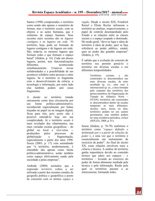 84
Santos (1998) compreendeu o território
como sendo não apenas o somatório de
formas, mas o território usado, com os
objetos e as ações humanas, que é
sinônimo de espaço humano. Seus
recortes mais recentes são os lugares
contíguos e os lugares em rede. “O
território, hoje, pode ser formado de
lugares contíguos e de lugares em rede.
São, todavia, os mesmos lugares que
formam redes e que formam o espaço
banal” (ibidem, p. 16). Cada um desses
lugares, porém, tem funcionalizações
diferentes, acontecendo
simultaneamente. Criam-se novas
solidariedades e a possibilidade de um
acontecer solidário entre pessoas e entre
lugares. Se o território se fragmenta
com o desenvolvimento da ciência, a
tecnologia e informação, por outro lado
elas também podem unir esses
fragmentos.
A alusão ao território tratado
unicamente como área circunscrita por
um limite político-administrativo,
reconhecido especialmente por linhas
traçadas no papel ou na imagem digital,
ficou para trás, pois assim não é
possível entendê-lo hoje em sua
complexidade. Já o território usado é
mais revelador dos rebatimentos, nas
mais variadas escalas geográficas – do
global ao local e vice-versa –,
produzidos pelos processos de
globalização e fragmentação,
especialmente a partir dos anos 1990.
Souza (2003, p. 17) vem assinalando
que “o território, modernamente, é
entendido não apenas como limite
político-administrativo, senão também
como espaço efetivamente usado pela
sociedade e pelas empresas”.
Andrade (2004) assinalou que a
expressão território voltou a ser
utilizada a partir dos recentes estudos de
geografia política e geopolítica a ponto
de concorrer com os termos espaço e
região. Desde o século XIX, Friedrich
Ratzel e Élisée Reclus utilizaram o
território ao analisar, respectivamente, o
papel de controle desempenhado pelo
Estado e as relações entre as classes
sociais e o espaço ocupado e dominado.
De modo geral, “deve-se ligar a ideia de
território à ideia de poder, quer se faça
referência ao poder público, estatal,
quer ao poder das grandes empresas”
(ibidem, p. 19).
É sabido que a evolução do conceito de
território nos permite pensá-lo o
território em diversas escalas e em
diferentes temporalidades:
Territórios existem e são
construídos (e descontruídos) nas
mais diversas escalas, da mais
acanhada (p. ex., uma rua) à
internacional (p. ex., a área formada
pelo conjunto dos territórios dos
países-membros da Organização do
Tratado do Atlântico Norte –
OTAN); territórios são construídos
(e descontruídos) dentro de escalas
temporais as mais diferentes:
séculos, anos, meses ou dias;
territórios podem ter um caráter
permanente, mas também podem
ter uma existência periódica, cíclica
(SOUZA, 2008, p. 81).
Souza (ibidem, p. 78-79) reafirmou o
território como “espaço definido e
delimitado por e a partir de relações de
poder (...) uma vez que o território é
essencialmente um instrumento de
exercício de poder”. Ao final do século
XX, essas relações envolvem mais a
ciência e técnica. A análise do território
ganha importância devido ao conteúdo
técnico que adere aos espaços – e
territórios – levando ao exercício do
poder de forma altamente mediada pela
técnica e pela informação. Razão pela
qual os territórios passam a se
interconectar, formando redes.
 