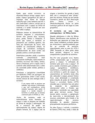 86
Então, para existir território, os
elementos básicos seriam: espaço, ator e
poder. Espaço (geográfico) do qual se
originará uma forma de relação
específica que o ator manterá com ele; o
ator (individual, coletivo, social) que se
relacionará com o espaço na forma de
controle; e o poder exercido por esse
ator sobre o espaço.
Podemos ensaiar as características do
território enquanto o conceituamos.
Seriam elas: possuir área, recursos,
povo, poder, limites e fronteiras. É
assim que vemos o território ao
pensarmos nos conflitos agrários, nas
lutas por demarcação de terras, mas
também no zoneamento urbano, na
criação de corredores ecológicos,
estabelecimento de áreas verdes nos
grandes centros e assim por diante.
Poderíamos conceber, ainda, o território
contendo características mais
comumente lembradas, relativamente ao
território nacional: tem linhas, limites,
faixas e fronteiras; povo e nação; mais o
controle sobre determinada área e sobre
ela exercendo poder militar, político e
simbólico.
Entretanto, a perspectiva consolidada
por Raffestin (1993) em passagens um
tanto generalistas ainda é bem aceita,
mesmo através de uma analogia onde o
território:
É um espaço onde se projetou um
trabalho, seja energia e informação,
e que, por consequência, revela
relações marcadas pelo poder. O
espaço é a ‘prisão original’, o
território é a prisão que os homens
constroem para si (ibidem, p. 144).
Assim, há território onde se
materializaram ações humanas no
espaço e onde se projetou um trabalho
na forma de energia e informação. Ali
há o exercício de poder, um
aprisionamento do espaço, depois do
próprio homem. Se o espaço está na
origem, o território foi gerado a partir
dele, isto é, construiu-se uma “prisão”
para nós mesmos. Prisão em um sentido
conotativo, porém de fácil observação
pelos muros, cercas e
obstáculos/barreiras físicas ou pelos
contornos gráficos de um mapa ou carta
geográfica.
O território em uma visão
contemporânea – de Milton Santos
Quando adentramos à obra de Milton
Santos, identificamos uma profusão de
definições que aparecem ao longo dos
anos, numa verdadeira evolução quanto
aos acréscimos e aperfeiçoamentos que
fez ao conceito de território,
especialmente entre os anos de 1978 e
2000. Passando os olhos pelas obras
deste período, chega-se a novas
compreensões a propósito do território.
Em Por uma geografia nova, Santos
(1978) compreendeu que o território
gerava o espaço: “a utilização do
território pelo povo cria o espaço”. O
povo, usando o território, gera, produz o
espaço (geográfico), modifica-o,
transforma-o, e também, por outro lado,
cria territórios a partir do espaço. As
características do território nesta obra
são: anteceder o espaço, possuir limites
fixos, estar delimitado e constituído
pelas relações de poder do Estado. Em
Espaço e sociedade, Santos (1979)
entendeu que o território fora um palco
da expansão do capitalismo
internacional sobre o Estado, que
empobrece e perdendo sua capacidade
para gerar serviços sociais. Nesse
mesmo palco, ocorrem: a apropriação
da mais-valia, a desvalorização dos
recursos controlados pelo Estado e há
supervalorização dos recursos
destinados às grandes empresas,
principalmente nos países periféricos.
Na obra Espaço e método, o território
de Santos (1985) traz, ainda, a ideia de
 