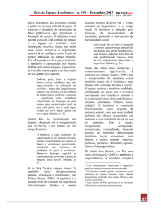87
palco, entretanto, das atividades criadas
a partir da herança cultural do povo. O
conceito é deduzido da observação de
fatos particulares que presidiram a
formação do espaço. O território, como
recorte espacial, está contido no espaço
e o espaço no território, num
movimento dialético. Então não exibe
uma forma definitiva e organizada,
embora já se configure como fração do
espaço articulada ao espaço mundial.
Em Metamorfoses do espaço habitado,
o território é apresentado por Santos
(1988) com novas funções, especializa-
se e recebe novos papéis e revalorização
de suas partes (os lugares):
Pode-se, pois, dizer a respeito
dessas novas realidades que tais
especializações na utilização do
território – sejam elas originalmente
naturais ou culturais, ou provenham
de intervenções políticas e técnicas
– significam uma verdadeira
redescoberta da Natureza ou pelo
menos uma revalorização total, na
qual cada parte, isto é, cada lugar,
recebe um novo papel, ganha um
novo valor (ibidem, p. 11).
Santos fala da revalorização dos
lugares, chegando até à reorganização
dos territórios, vista dentro de um
tempo histórico:
O território a cada momento foi
organizando-se de maneira diversa,
muitas reorganizações do espaço se
deram e continuam acontecendo,
atendendo aos reclamos da
produção da qual é arcabouço.
Merecem destaque especial as
transformações ocorridas a partir de
meados deste século (ibidem, p.
17).
Já na obra Técnica, espaço, tempo, “o
território inclui obrigatoriamente
ciência, tecnologia e informação”, diz
Milton Santos (1994). O território é a
superposição de sistemas de engenharia
diferentemente datados e usados
segundo tempos diversos (há o tempo
mundial ou hegemônico e o tempo
local). O território é atingido pelo
processo de racionalização da
sociedade, passando a instrumento da
racionalidade social:
cada fração do território é chamada
a revestir características específicas
em função dos atores hegemônicos,
cuja eficácia depende doravante de
uma produtividade espacial, fruto
de um ordenamento intencional e
específico1
(ibidem, p. 24).
Numa das obras mais complexas e
academicamente significativas, A
natureza do espaço, Santos (1996) traz
a compreensão do território como
território usado; ele é histórico e seus
objetos têm conteúdo técnico e social2.
O espaço contém o território modelado,
configurado, ao passo que o território
corresponde aos complexos naturais e
às construções/obras feitas pelo homem:
estradas, plantações, fábricas, casas,
cidades3. O território é construído
historicamente, como negação da
natureza natural, com sua materialidade
definida por objetos organizados em
sistemas e com influência direta no uso
do território. Este é usado,
reorganizado, configurado,
normatizado, racionalizado, havendo
porções de territórios denominadas
territórios locais normativos, com
objetos e ações, normas (técnicas,
políticas, jurídicas), diferentes agentes,
ritmos e heterogeneidade.
De modo bem distinto, em Por uma
outra globalização (2008) o território é
esquizofrênico. A realidade complexa
1
Este ordenamento intencional e específico
pode ser entendido como o sistema-mundo.
2
O território usado aparece novamente como
sinônimo de espaço humano, cujos objetos
acrescentam conteúdo não apenas técnico, mas
social ao território.
3
Aqui Santos (1996) aproxima-se ao território
lefebvriano, enunciado anteriormente.
 