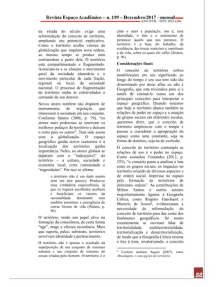 88
da virada do século exige uma
reformulação do conceito de território,
ampliando seu potencial explicativo.
Como o território acolhe vetores da
globalização que impõem nova ordem,
ao mesmo tempo se produz uma
contraordem a partir dele. O território
está compartimentado e fragmentado.
Associam-se e se chocam o movimento
geral da sociedade planetária e o
movimento particular de cada fração,
regional ou local, da sociedade
nacional. O processo de fragmentação
do território rouba às coletividades o
comando do seu destino.
Novos atores também não dispõem de
instrumentos de regulação que
interessem à sociedade em seu conjunto.
Conforme Santos (2008, p. 79), “os
atores mais poderosos se reservam os
melhores pedaços do território e deixam
o resto para os outros”. Tem sido assim
com a globalização. O espaço
geográfico ganha novos contornos e a
localização dos territórios ganha
importância. Neles, os atores globais se
deparam com o “indesejável” do
território – a cultura, sociedade e
economia local; certa comunidade e
“rugosidades”. Por isso se afirma:
o território não é um dado neutro
nem um ator passivo. Produz-se
uma verdadeira esquizofrenia, já
que os lugares escolhidos acolhem
e beneficiam os vetores da
racionalidade dominante mas
também permitem a emergência de
outras formas de vida (ibidem, p.
80).
O território, tendo um papel ativo na
formação da consciência, de certa forma
“age”, reage e oferece resistência. Mais
que suporte, palco, substrato, territórios
envolvem identidade e pertencimento.
O território não é apenas o resultado da
superposição de um conjunto de sistemas
naturais e um conjunto de sistemas de
coisas criadas pelo homem. O território é o
chão e mais a população, isto é, uma
identidade, o fato e o sentimento de
pertencer àquilo que nos pertence. O
território é a base do trabalho, da
residência, das trocas materiais e espirituais
e da vida, sobre os quais ele influi (ibidem,
p. 96).
Considerações finais
O conceito de território sofreu
modificações em seu significado ao
longo do tempo e seu uso tem sido tão
disseminado por áreas afins ou não à
Geografia, que esta reivindica para si a
tarefa de retomá-lo como um dos
principais conceitos para interpretar o
espaço geográfico. Quando notamos
que hoje o território abarca também as
relações de poder no espaço e a atuação
de grupos sociais em diferentes escalas,
queremos dizer, que o conceito de
território ampliou-se com o tempo e
passou a considerar a apropriação do
espaço como uma constante, seja na
forma de domínio, seja na de exclusão.
O conceito de território contempla as
relações de uso e o poder no espaço.
Como assinalou Fernandes (2012, p.
151), “o conceito passa a analisar a luta
entre os grupos sociais, os impactos no
território oriundo de diversos aspectos e
de ordem social, impressa no espaço
pela formação de territórios de
diferentes ordens”. As contribuições de
Milton Santos e outros autores
majoritariamente ligados à Geografia
Crítica, como Rogério Haesbaert e
Marcelo de Souza4, evidenciaram a
necessidade de reformulação do
conceito de território para dar conta dos
fenômenos geográficos. Só muito
recentemente se ouviram falar de
territorialidade, multiterritorialidade,
territorialização e desterritorialização,
de modo que a Geografia Crítica retoma
e traz à tona, revalorizando, o conceito
4
Conferir também Saquet (2007), sobre
Abordagens e concepções de território.
 