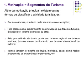 1. Motivação = Segmentos do Turismo
Além da motivação principal, existem outras
formas de classificar a atividade turística, ex:
 Por sua natureza, o turismo pode ser emissivo ou receptivo;
 Pela classe social predominante dos indivíduos que fazem o turismo,
ele pode ser: turismo de massa ou elite;
 Pela procedência do turista pode ser: turismo regional ou turismo
nacional, turismo interno ou domestico ou turismo internacional ou
externo;
 Temos também o turismo de grupo, individual, casal, como roteiro
programado ou espontâneo/ improvisado, etc.
 
