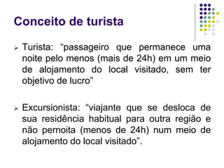 Conceito de turista
 Turista: “passageiro que permanece uma
noite pelo menos (mais de 24h) em um meio
de alojamento do local visitado, sem ter
objetivo de lucro”
 Excursionista: “viajante que se desloca de
sua residência habitual para outra região e
não pernoita (menos de 24h) num meio de
alojamento do local visitado”.
 