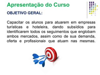 OBJETIVO GERAL:
Capacitar os alunos para atuarem em empresas
turísticas e hoteleira, dando subsídios para
identificarem todos os seguimentos que englobam
ambos mercados, assim como de sua demanda,
oferta e profissionais que atuam nas mesmas.
Apresentação do Curso
 