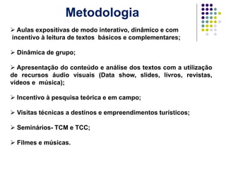 Metodologia
 Aulas expositivas de modo interativo, dinâmico e com
incentivo à leitura de textos básicos e complementares;
 Dinâmica de grupo;
 Apresentação do conteúdo e análise dos textos com a utilização
de recursos áudio visuais (Data show, slides, livros, revistas,
vídeos e música);
 Incentivo à pesquisa teórica e em campo;
 Visitas técnicas a destinos e empreendimentos turísticos;
 Seminários- TCM e TCC;
 Filmes e músicas.
 