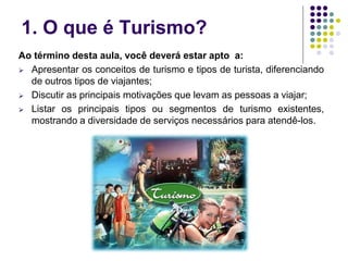 1. O que é Turismo?
Ao término desta aula, você deverá estar apto a:
 Apresentar os conceitos de turismo e tipos de turista, diferenciando
de outros tipos de viajantes;
 Discutir as principais motivações que levam as pessoas a viajar;
 Listar os principais tipos ou segmentos de turismo existentes,
mostrando a diversidade de serviços necessários para atendê-los.
 