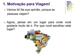1. Motivação para Viagem!
 Vamos lá! Na sua opinião, porque as
pessoas viajam?
 Agora, pense em um lugar para onde você
gostaria muito de ir. Por que você escolheu este
lugar?
 