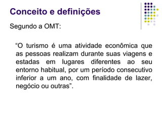 Conceito e definições
Segundo a OMT:
“O turismo é uma atividade econômica que
as pessoas realizam durante suas viagens e
estadas em lugares diferentes ao seu
entorno habitual, por um período consecutivo
inferior a um ano, com finalidade de lazer,
negócio ou outras”.
 