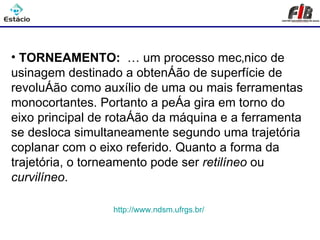 Processos de Usinagem - Torneamento


• TORNEAMENTO: É um processo mecânico de
usinagem destinado a obtenção de superfície de
revolução como auxílio de uma ou mais ferramentas
monocortantes. Portanto a peça gira em torno do
eixo principal de rotação da máquina e a ferramenta
se desloca simultaneamente segundo uma trajetória
coplanar com o eixo referido. Quanto a forma da
trajetória, o torneamento pode ser retilíneo ou
curvilíneo.

                 http://www.ndsm.ufrgs.br/
 