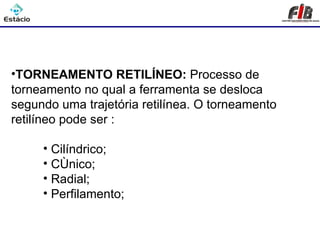 Processos de Usinagem - Torneamento



•TORNEAMENTO RETILÍNEO: Processo de
torneamento no qual a ferramenta se desloca
segundo uma trajetória retilínea. O torneamento
retilíneo pode ser :

     • Cilíndrico;
     • Cônico;
     • Radial;
     • Perfilamento;
 