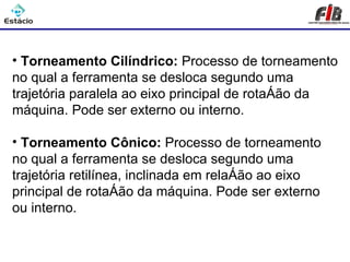Processos de Usinagem - Torneamento

• Torneamento Cilíndrico: Processo de torneamento
no qual a ferramenta se desloca segundo uma
trajetória paralela ao eixo principal de rotação da
máquina. Pode ser externo ou interno.

• Torneamento Cônico: Processo de torneamento
no qual a ferramenta se desloca segundo uma
trajetória retilínea, inclinada em relação ao eixo
principal de rotação da máquina. Pode ser externo
ou interno.
 