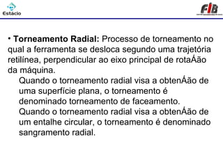 Processos de Usinagem - Torneamento

• Torneamento Radial: Processo de torneamento no
qual a ferramenta se desloca segundo uma trajetória
retilínea, perpendicular ao eixo principal de rotação
da máquina.
    Quando o torneamento radial visa a obtenção de
    uma superfície plana, o torneamento é
    denominado torneamento de faceamento.
    Quando o torneamento radial visa a obtenção de
    um entalhe circular, o torneamento é denominado
    sangramento radial.
 