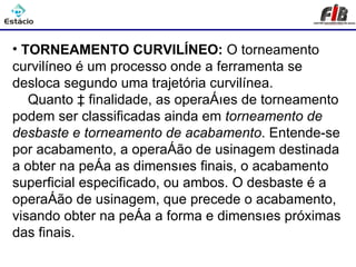Processos de Usinagem - Torneamento

• TORNEAMENTO CURVILÍNEO: O torneamento
curvilíneo é um processo onde a ferramenta se
desloca segundo uma trajetória curvilínea.
   Quanto à finalidade, as operações de torneamento
podem ser classificadas ainda em torneamento de
desbaste e torneamento de acabamento. Entende-se
por acabamento, a operação de usinagem destinada
a obter na peça as dimensões finais, o acabamento
superficial especificado, ou ambos. O desbaste é a
operação de usinagem, que precede o acabamento,
visando obter na peça a forma e dimensões próximas
das finais.
 