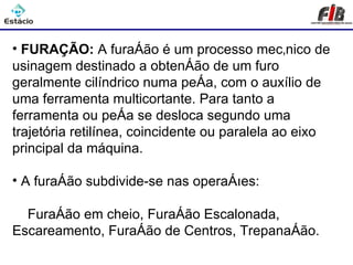 Processos de Usinagem - Furação

• FURAÇÃO: A furação é um processo mecânico de
usinagem destinado a obtenção de um furo
geralmente cilíndrico numa peça, com o auxílio de
uma ferramenta multicortante. Para tanto a
ferramenta ou peça se desloca segundo uma
trajetória retilínea, coincidente ou paralela ao eixo
principal da máquina.

• A furação subdivide-se nas operações:

  Furação em cheio, Furação Escalonada,
Escareamento, Furação de Centros, Trepanação.
 