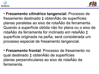 Processos de Usinagem - Fresamento

• Fresamento cilíndrico tangencial: Processo de
fresamento destinado à obtenção de superfícies
planas paralelas ao eixo de rotação da ferramenta.
Quando a superfície obtida não for plana ou o eixo de
rotação da ferramenta for inclinado em relação à
superfície originada na peça, será considerada um
processo especial de fresamento tangencial.

• Fresamento frontal: Processo de fresamento no
qual destinado à obtenção de superfícies
planas perpendiculares ao eixo de rotação da
ferramenta.
 