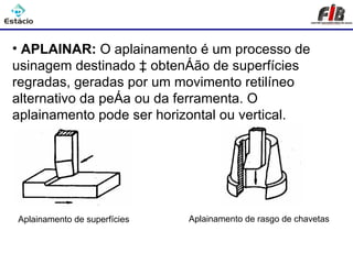 Processos de Usinagem - Aplainar

• APLAINAR: O aplainamento é um processo de
usinagem destinado à obtenção de superfícies
regradas, geradas por um movimento retilíneo
alternativo da peça ou da ferramenta. O
aplainamento pode ser horizontal ou vertical.




Aplainamento de superfícies   Aplainamento de rasgo de chavetas
 