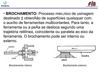 Processos de Usinagem - Brochamento

• BROCHAMENTO: Processo mecânico de usinagem
destinado à obtenção de superfícies quaisquer com
o auxílio de ferramentas multicortantes. Para tanto, a
ferramenta ou a peça se desloca segundo uma
trajetória retilínea, coincidente ou paralela ao eixo da
ferramenta. O brochamento pode ser interno ou
externo.




   Brochamento interno               Brochamento externo
 
