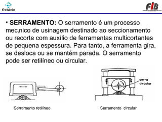 Processos de Usinagem - Serramento

• SERRAMENTO: O serramento é um processo
mecânico de usinagem destinado ao seccionamento
ou recorte com auxílio de ferramentas multicortantes
de pequena espessura. Para tanto, a ferramenta gira,
se desloca ou se mantém parada. O serramento
pode ser retilíneo ou circular.




  Serramento retilíneo          Serramento circular
 