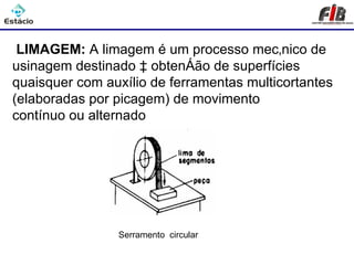 Processos de Usinagem - Limagem

 LIMAGEM: A limagem é um processo mecânico de
usinagem destinado à obtenção de superfícies
quaisquer com auxílio de ferramentas multicortantes
(elaboradas por picagem) de movimento
contínuo ou alternado




                Serramento circular
 