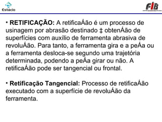 Processos de Usinagem - Retificação

• RETIFICAÇÃO: A retificação é um processo de
usinagem por abrasão destinado à obtenção de
superfícies com auxílio de ferramenta abrasiva de
revolução. Para tanto, a ferramenta gira e a peça ou
a ferramenta desloca-se segundo uma trajetória
determinada, podendo a peça girar ou não. A
retificação pode ser tangencial ou frontal.

• Retificação Tangencial: Processo de retificação
executado com a superfície de revolução da
ferramenta.
 