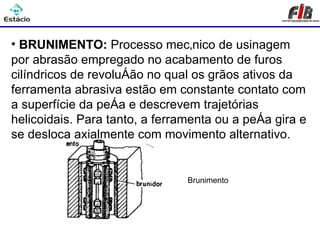 Processos de Usinagem - Brunimento

• BRUNIMENTO: Processo mecânico de usinagem
por abrasão empregado no acabamento de furos
cilíndricos de revolução no qual os grãos ativos da
ferramenta abrasiva estão em constante contato com
a superfície da peça e descrevem trajetórias
helicoidais. Para tanto, a ferramenta ou a peça gira e
se desloca axialmente com movimento alternativo.


                                Brunimento
 
