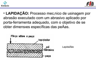 Processos de Usinagem - Lapidação

• LAPIDAÇÃO: Processo mecânico de usinagem por
abrasão executado com um abrasivo aplicado por
porta-ferramenta adequado, com o objetivo de se
obter dimensões específicas das peças.




                               Lapidação
 