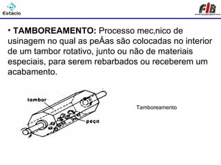 Processos de Usinagem - Tamboreamento

• TAMBOREAMENTO: Processo mecânico de
usinagem no qual as peças são colocadas no interior
de um tambor rotativo, junto ou não de materiais
especiais, para serem rebarbados ou receberem um
acabamento.



                                Tamboreamento
 