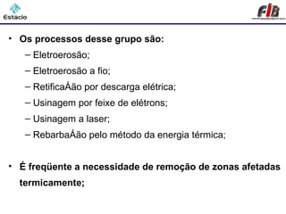 Processos de Usinagem – Remoção Térmica

• Os processos desse grupo são:
   – Eletroerosão;
   – Eletroerosão a fio;
   – Retificação por descarga elétrica;
   – Usinagem por feixe de elétrons;
   – Usinagem a laser;
   – Rebarbação pelo método da energia térmica;


• É freqüente a necessidade de remoção de zonas afetadas
  termicamente;
 