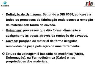 • Definição de Usinagem: Segundo a DIN 8580, aplica-se a
  todos os processos de fabricação onde ocorre a remoção
  de material sob forma de cavaco.
• Usinagem: processos que dão forma, dimensão e
  acabamento às peças através da remoção de cavacos.
• Cavaco: porções de material de forma irregular
  removidas da peça pela ação de uma ferramenta.

O Estudo da usinagem é baseado na mecânica (Atrito,
  Deformação), na Termodinâmica (Calor) e nas
  propriedades dos materiais.
 